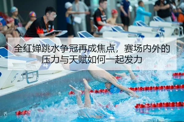 全红婵跳水争冠再成焦点，赛场内外的压力与天赋如何一起发力